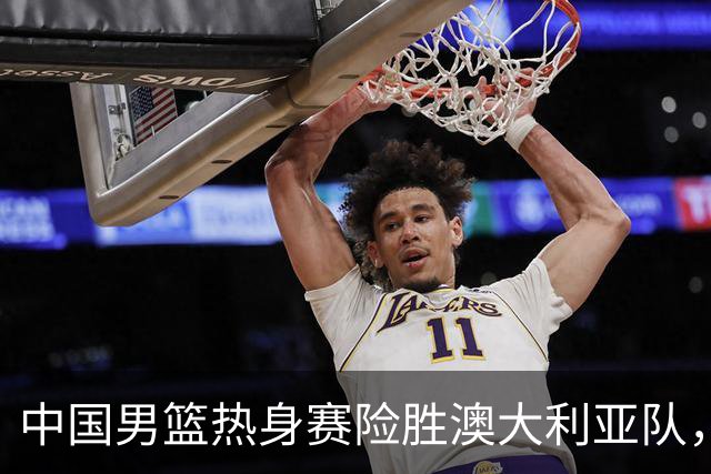 中国男篮热身赛险胜澳大利亚队，王俊杰23分崔永熙状态回升